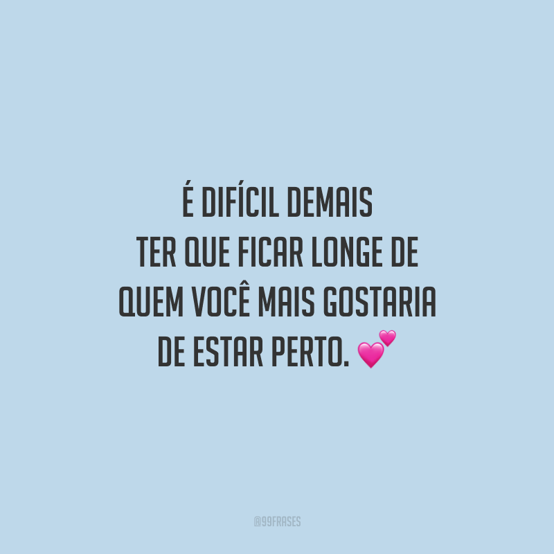 É difícil demais ter que ficar longe de quem você mais gostaria de estar perto.