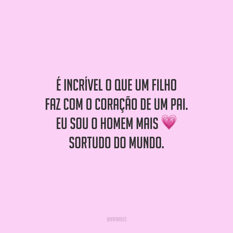 É incrível o que um filho faz com o coração de um pai. Eu sou o homem mais sortudo do mundo.