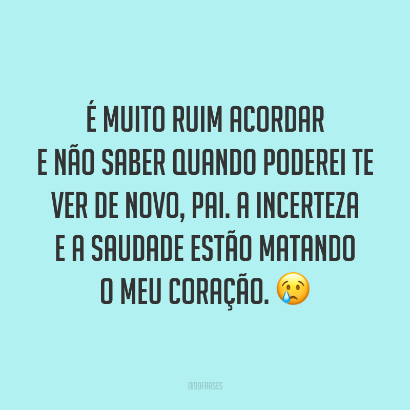 É muito ruim acordar e não saber quando poderei te ver de novo, pai. A incerteza e a saudade estão matando o meu coração. 😢