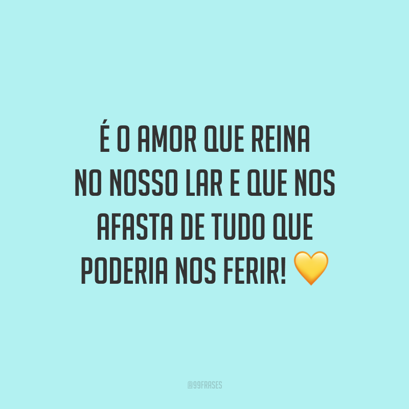 É o amor que reina no nosso lar e que nos afasta de tudo que poderia nos ferir!