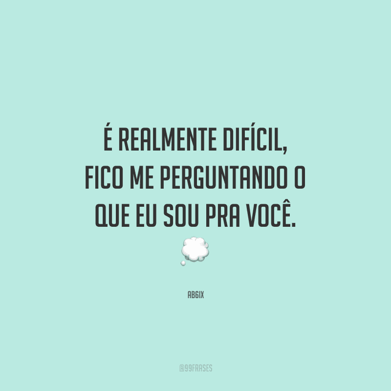 É realmente difícil, fico me perguntando o que eu sou pra você. 