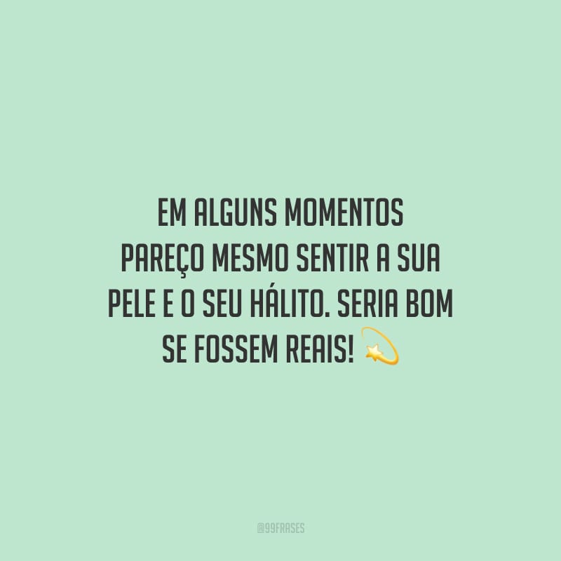 Em alguns momentos pareço mesmo sentir a sua pele e o seu hálito. Seria bom se fossem reais!