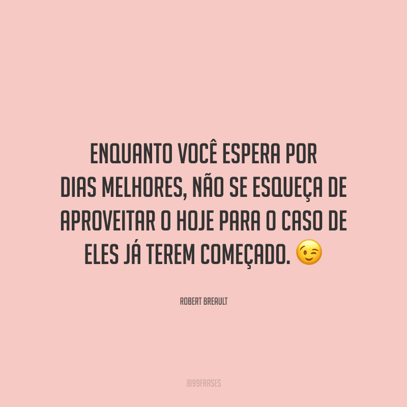 Enquanto você espera por dias melhores, não se esqueça de aproveitar o hoje para o caso de eles já terem começado.