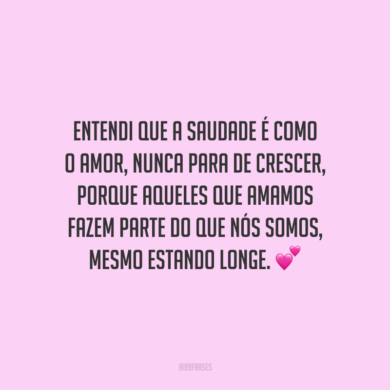 Entendi que a saudade é como o amor, nunca para de crescer, porque aqueles que amamos fazem parte do que nós somos, mesmo estando longe.