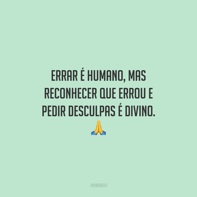 Errar é humano, mas reconhecer que errou e pedir desculpas é divino.