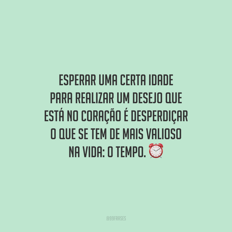 Esperar uma certa idade para realizar um desejo que está no coração é desperdiçar o que se tem de mais valioso na vida: o tempo.