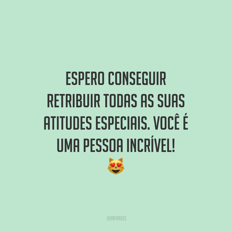 Espero conseguir retribuir todas as suas atitudes especiais. Você é uma pessoa incrível!