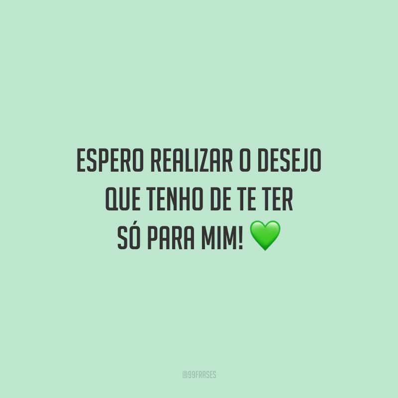Espero realizar o desejo que tenho de te ter só para mim!