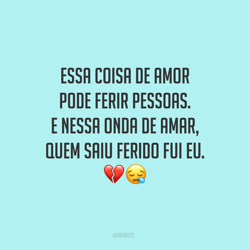 Essa coisa de amor pode ferir pessoas. E nessa onda de amar, quem saiu ferido fui eu.