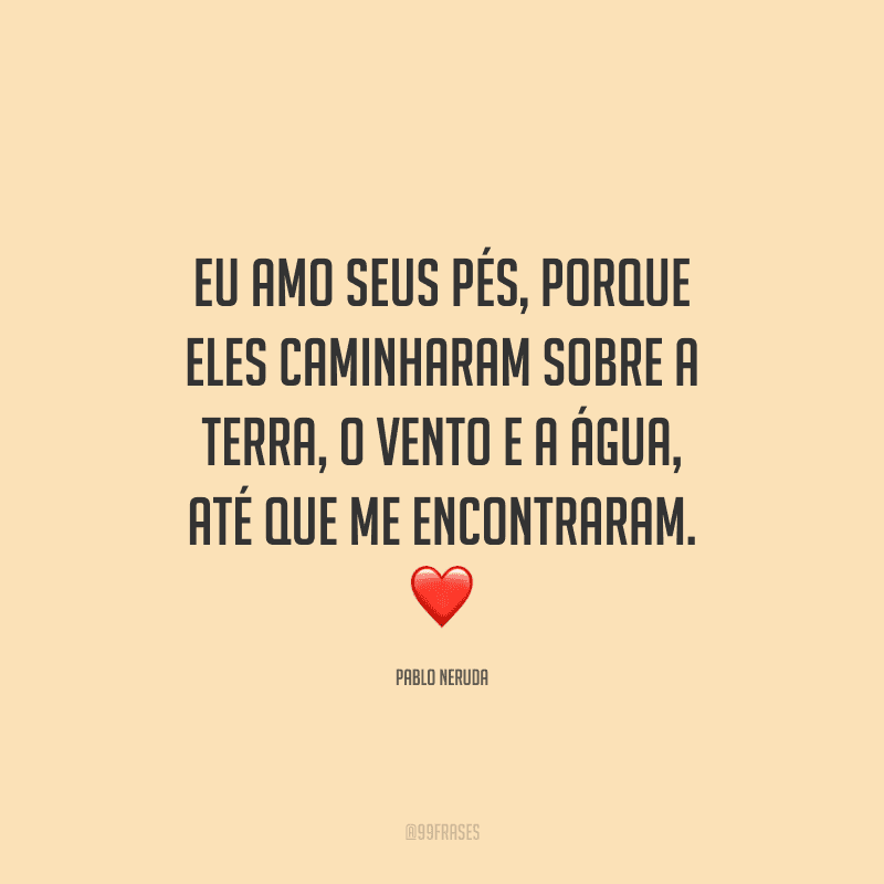 Eu amo seus pés, porque eles caminharam sobre a terra, o vento e a água, até que me encontraram.