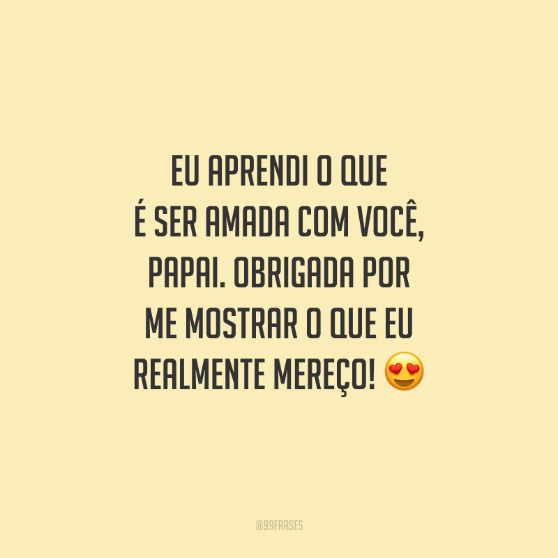 Eu aprendi o que é ser amada com você, papai. Obrigada por me mostrar o que eu realmente mereço!