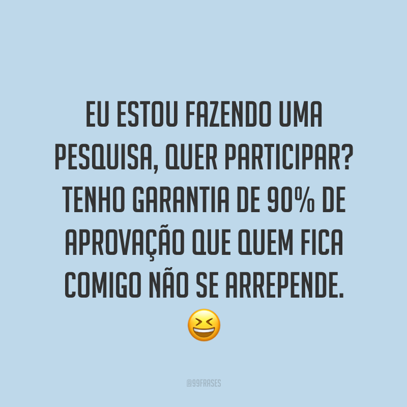 Eu estou fazendo uma pesquisa, quer participar? Tenho garantia de 90% de aprovação que quem fica comigo não se arrepende. ?