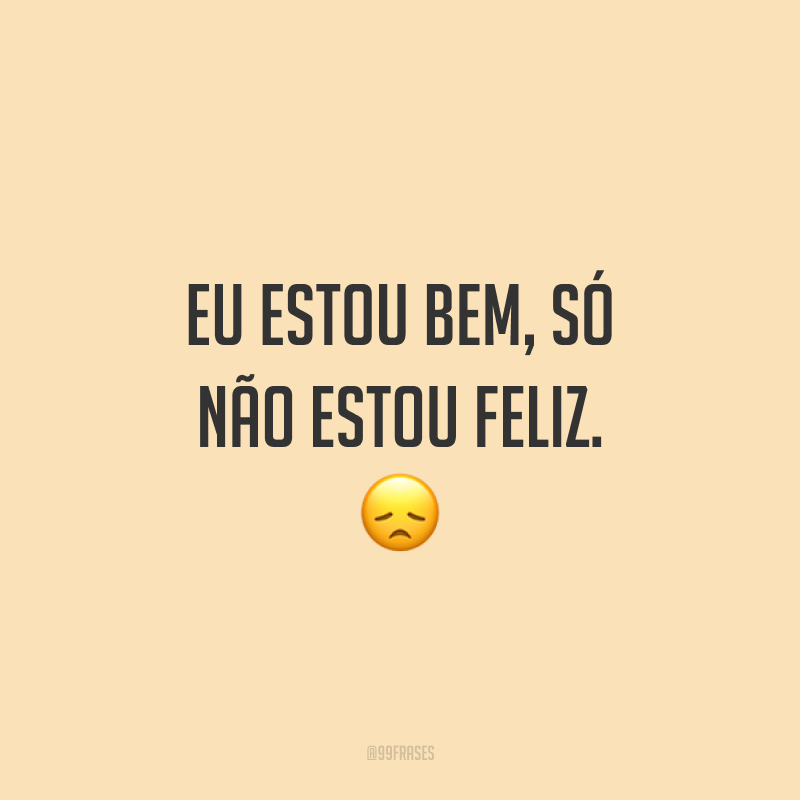 Eu estou bem, só não estou feliz. 😞