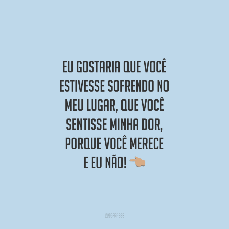 Eu gostaria que você estivesse sofrendo no meu lugar, que você sentisse minha dor, porque você merece e eu não!
