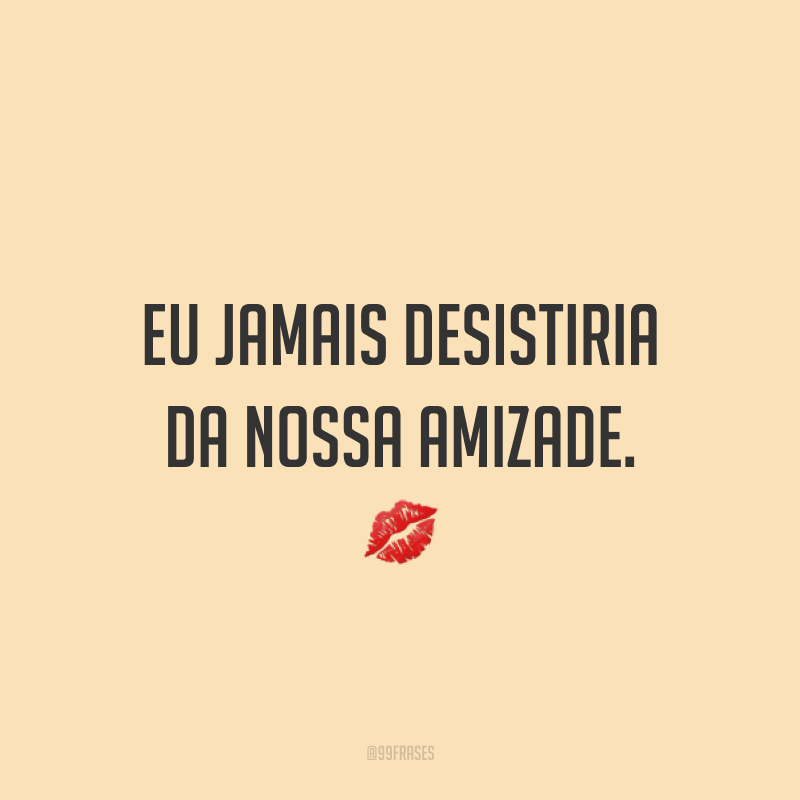 Eu jamais desistiria da nossa amizade. ?