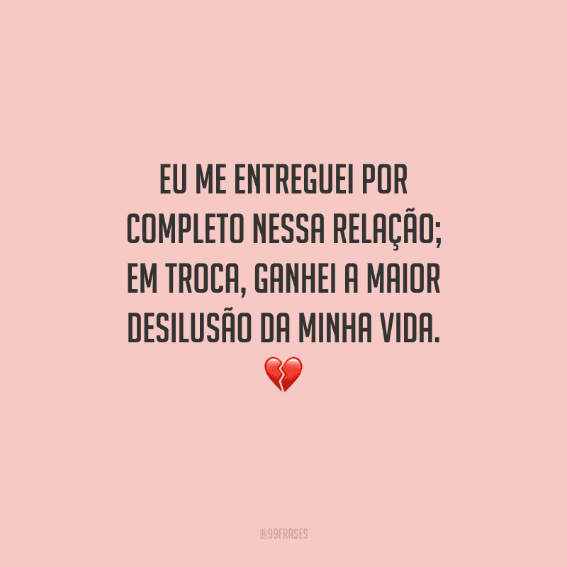 Eu me entreguei por completo nessa relação; em troca, ganhei a maior desilusão da minha vida. 