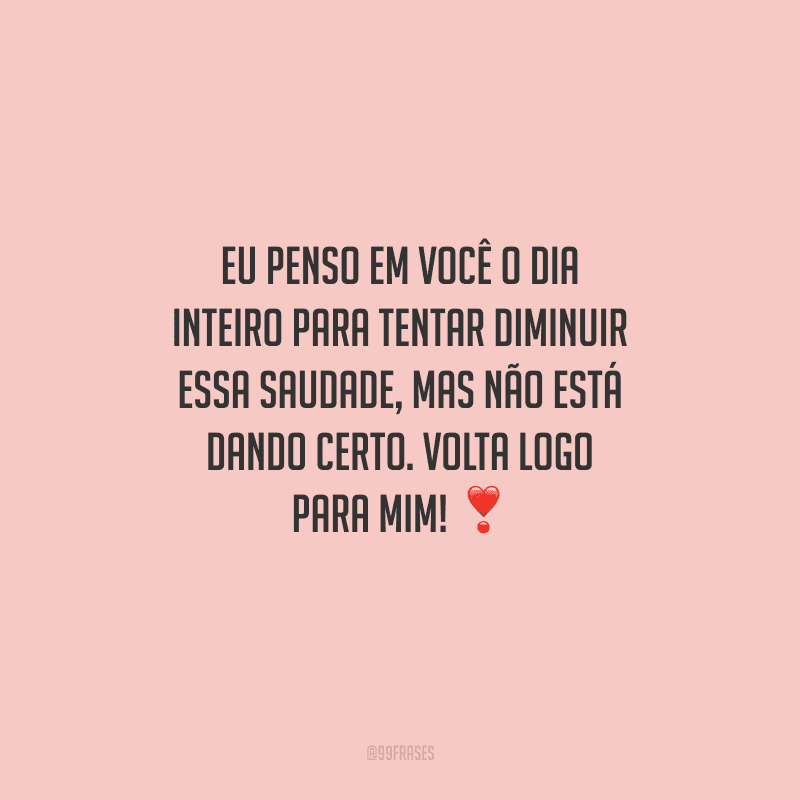 Eu penso em você o dia inteiro para tentar diminuir essa saudade, mas não está dando certo. Volta logo para mim! 