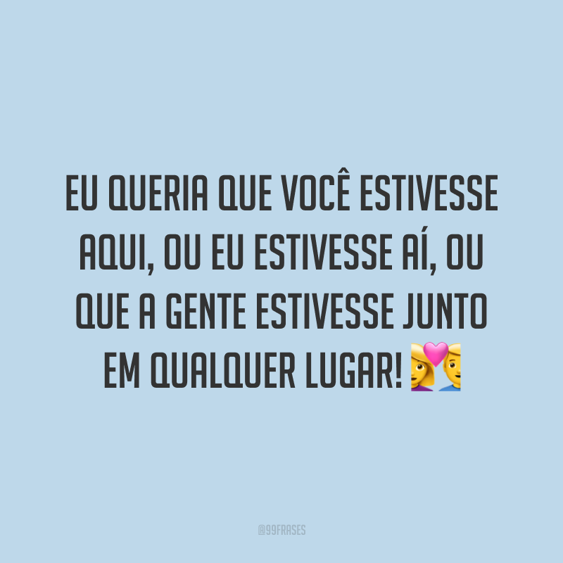 Eu queria que você estivesse aqui, ou eu estivesse aí, ou que a gente estivesse junto em qualquer lugar! 💑