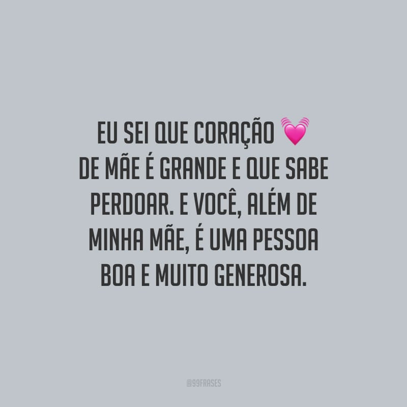 Eu sei que coração de mãe é grande e que sabe perdoar. E você, além de minha mãe, é uma pessoa boa e muito generosa.
