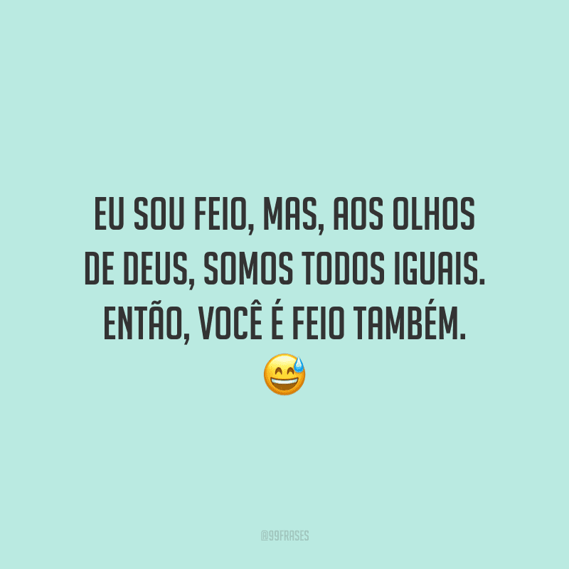 Eu sou feio, mas, aos olhos de Deus, somos todos iguais. Então, você é feio também.