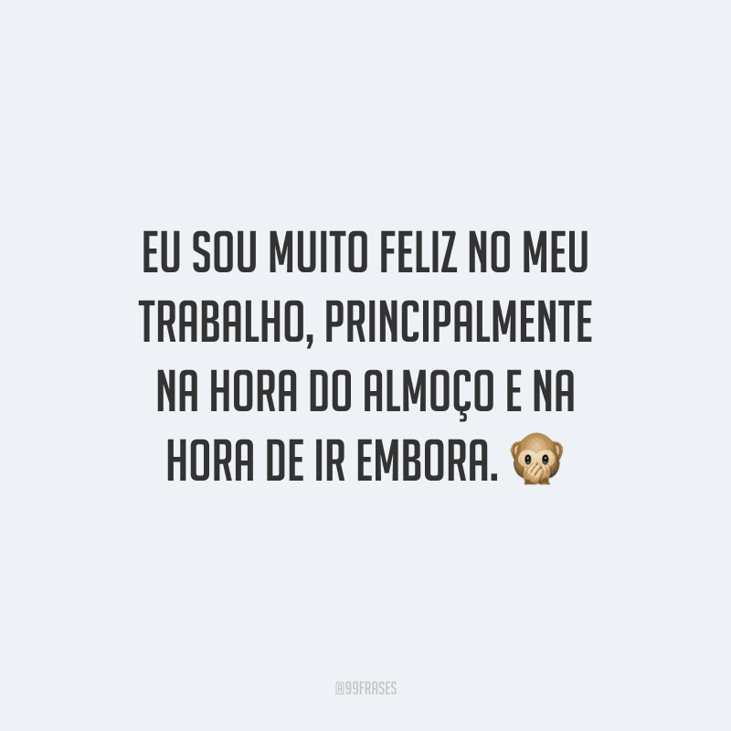 Eu sou muito feliz no meu trabalho, principalmente na hora do almoço e na hora de ir embora. 