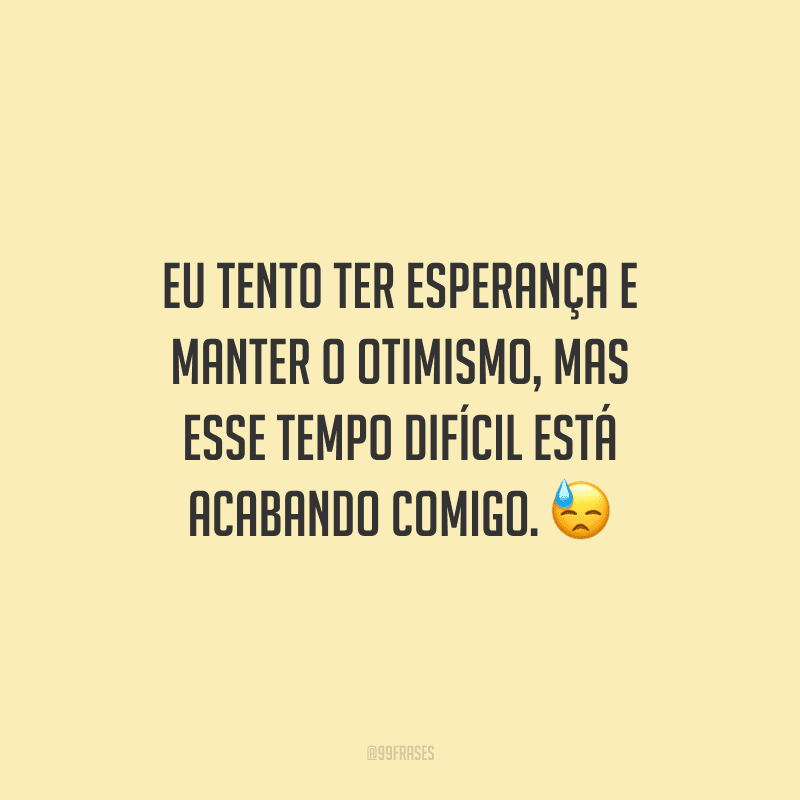 Eu tento ter esperança e manter o otimismo, mas esse tempo difícil está acabando comigo.