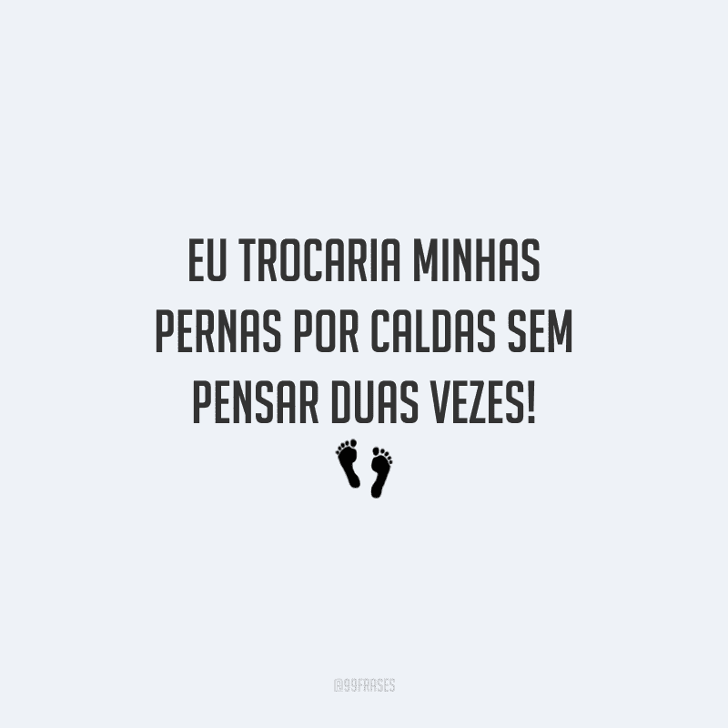 Eu trocaria minhas pernas por caldas sem pensar duas vezes!
