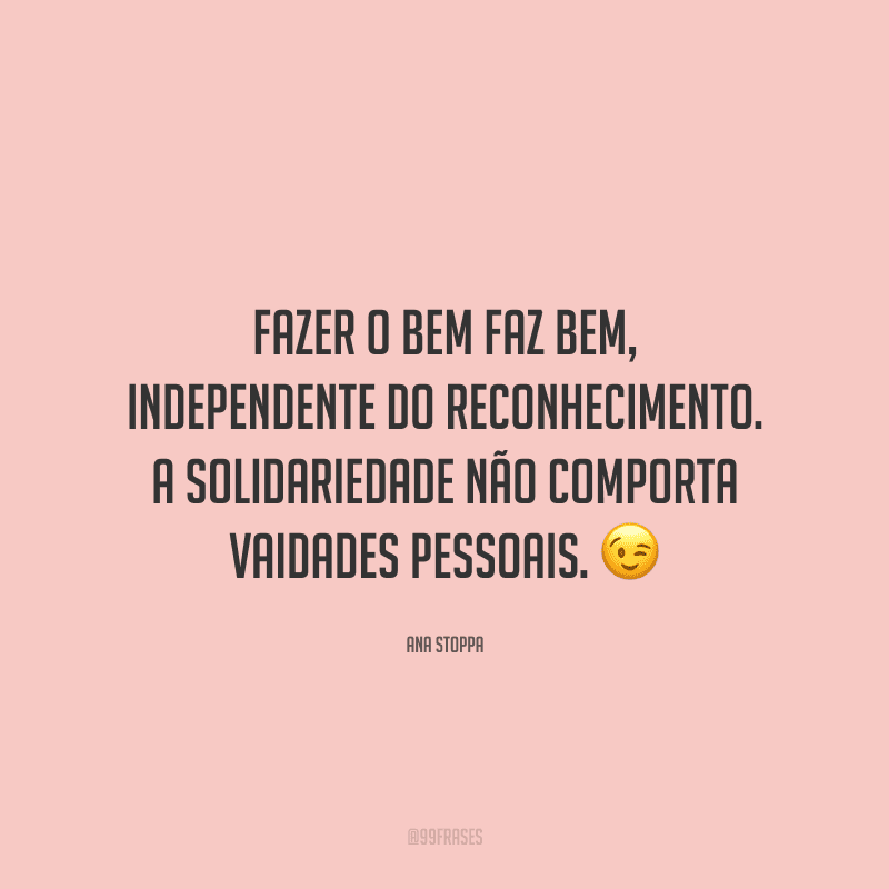 Fazer o bem faz bem, independente do reconhecimento. A solidariedade não comporta vaidades pessoais.