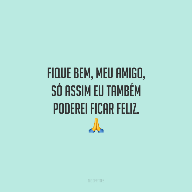 Fique bem, meu amigo, só assim eu também poderei ficar feliz.