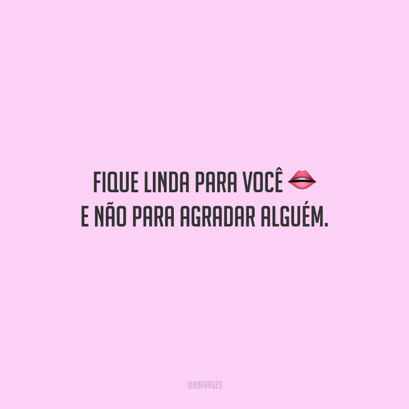 Fique linda para você e não para agradar alguém.