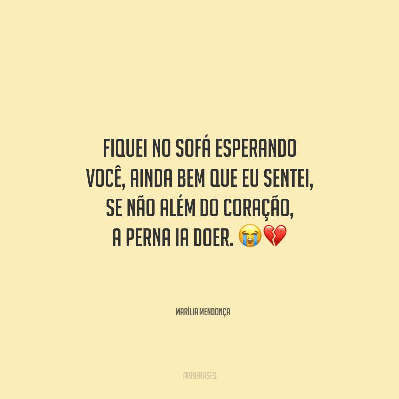 Fiquei no sofá esperando você, ainda bem que eu sentei, se não além do coração, a perna ia doer.