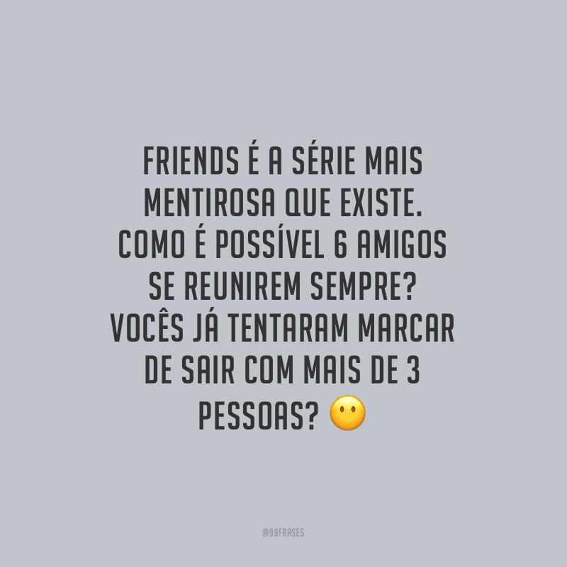 Friends é a série mais mentirosa que existe. Como é possível 6 amigos se reunirem sempre? Vocês já tentaram marcar de sair com mais de 3 pessoas?