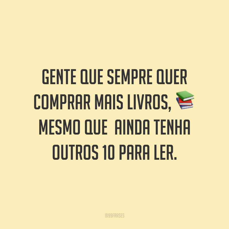 Gente que sempre quer comprar mais livros, mesmo que ainda tenha outros 10 para ler.