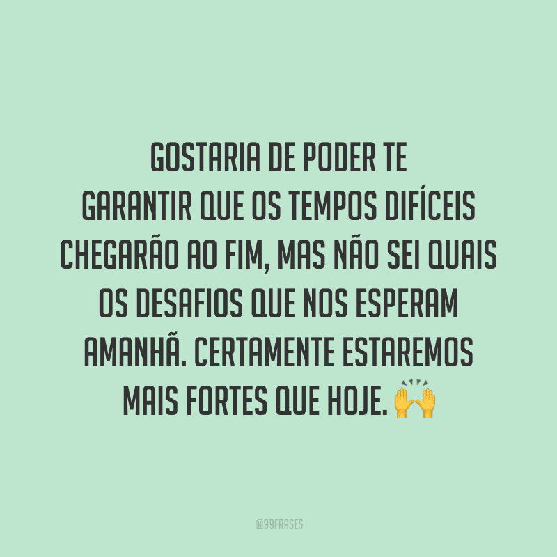 Gostaria de poder te garantir que os tempos difíceis chegarão ao fim, mas não sei quais os desafios que nos esperam amanhã. Certamente estaremos mais fortes que hoje.