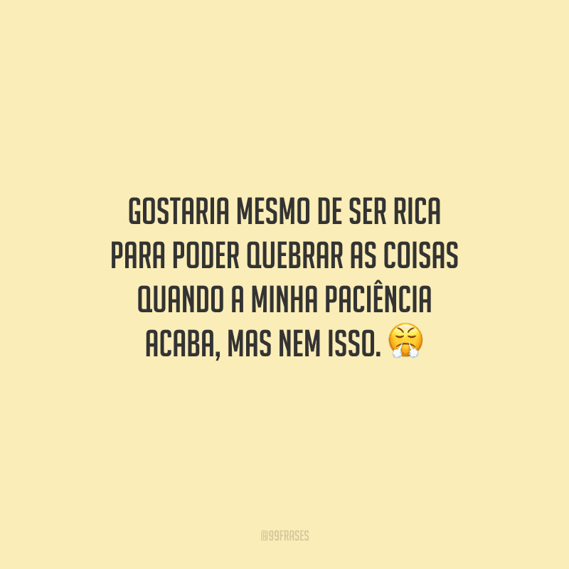 Gostaria mesmo de ser rica para poder quebrar as coisas quando a minha paciência acaba, mas nem isso. 