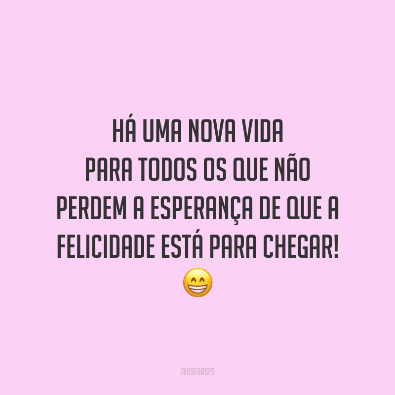 Há uma nova vida para todos os que não perdem a esperança de que a felicidade está para chegar!