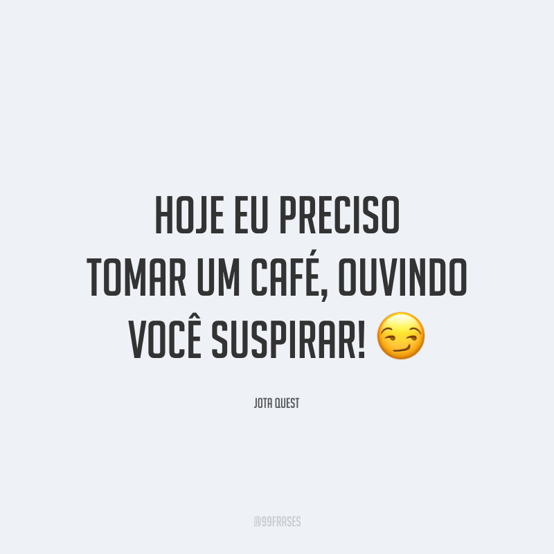 Hoje eu preciso tomar um café, ouvindo você suspirar! 😏