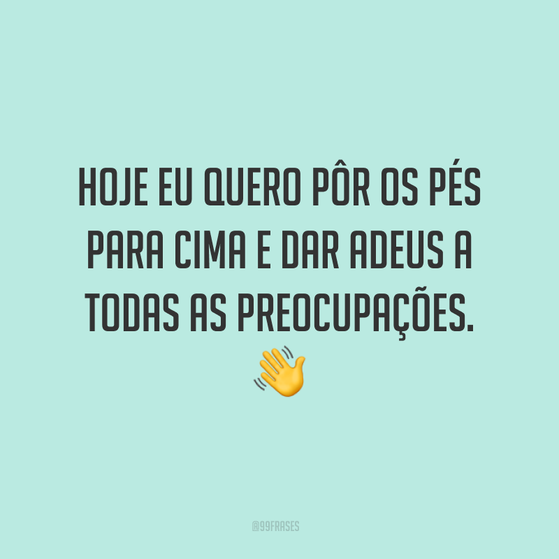 Hoje eu quero pôr os pés para cima e dar adeus a todas as preocupações. ?