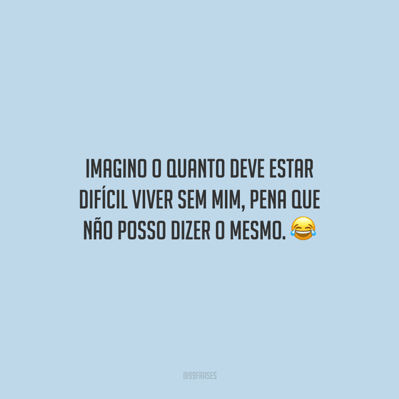 Imagino o quanto deve estar difícil viver sem mim, pena que não posso dizer o mesmo. 