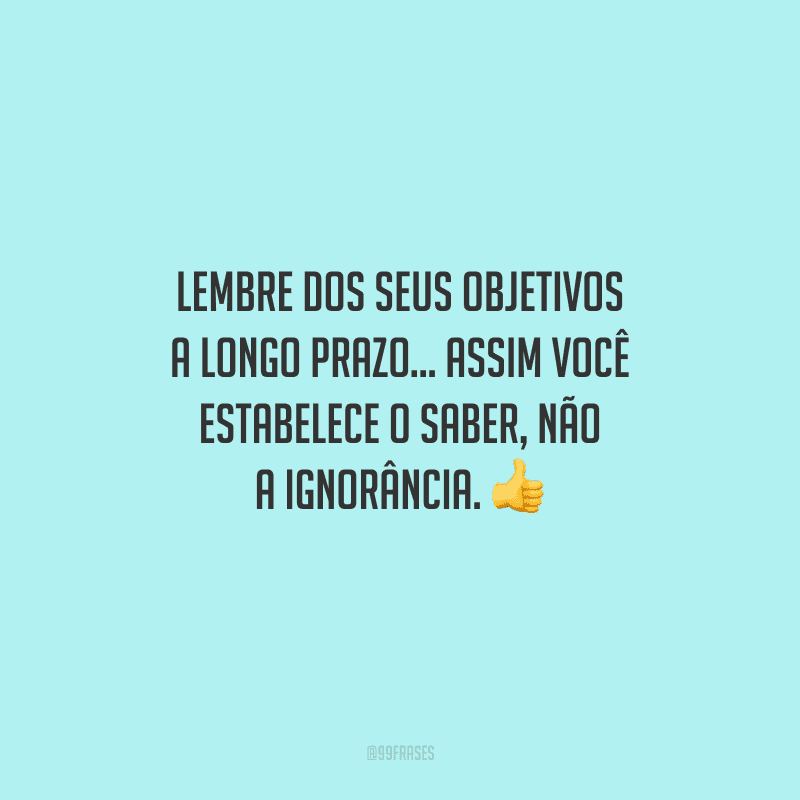 Lembre dos seus objetivos a longo prazo... Assim você estabelece o saber, não a ignorância. 