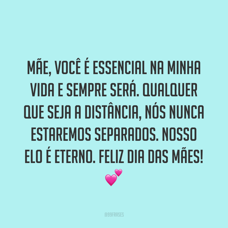 Mãe, você é essencial na minha vida e sempre será. Qualquer que seja a distância, nós nunca estaremos separados. Nosso elo é eterno. Feliz Dia das Mães! ?