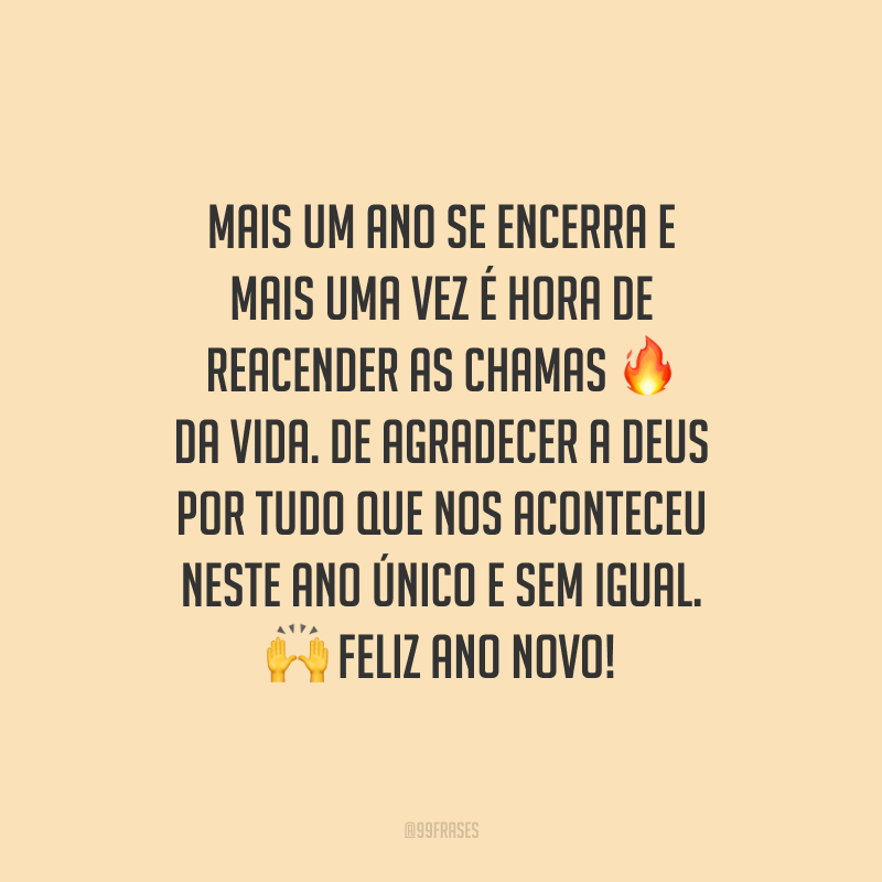Mais um ano se encerra e mais uma vez é hora de reacender as chamas da vida. De agradecer a Deus por tudo que nos aconteceu neste ano único e sem igual. Feliz Ano Novo!