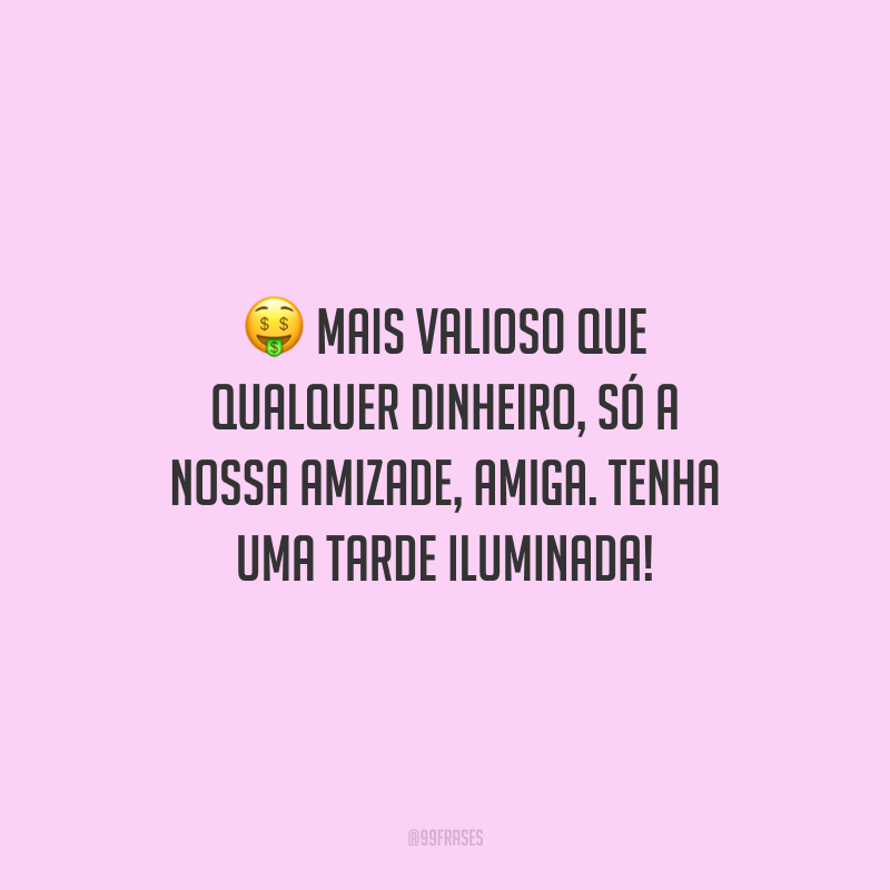 Mais valioso que qualquer dinheiro, só a nossa amizade, amiga. Tenha uma tarde iluminada!