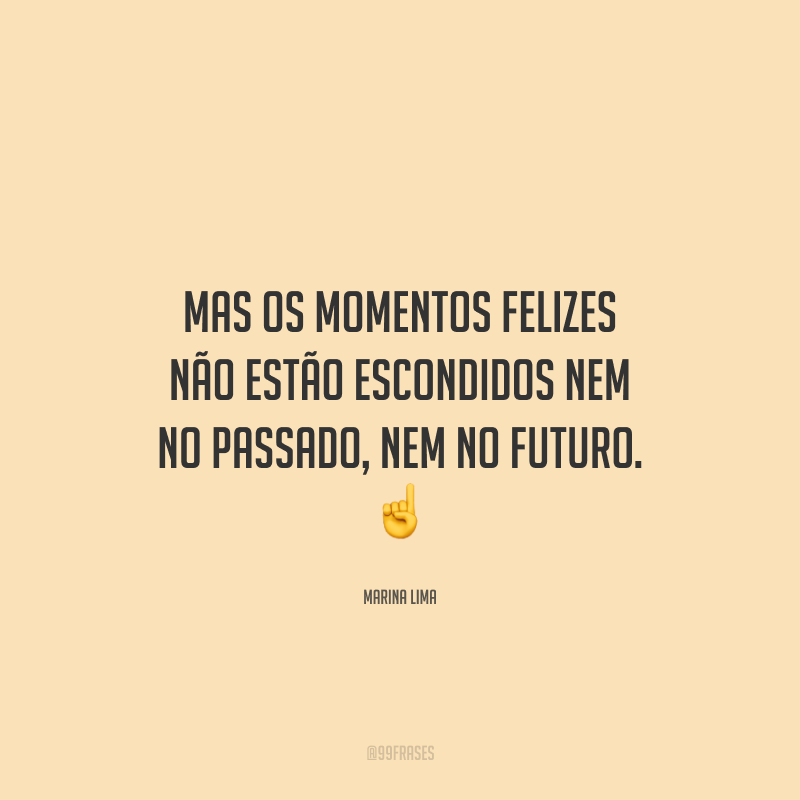 Mas os momentos felizes não estão escondidos nem no passado, nem no futuro.