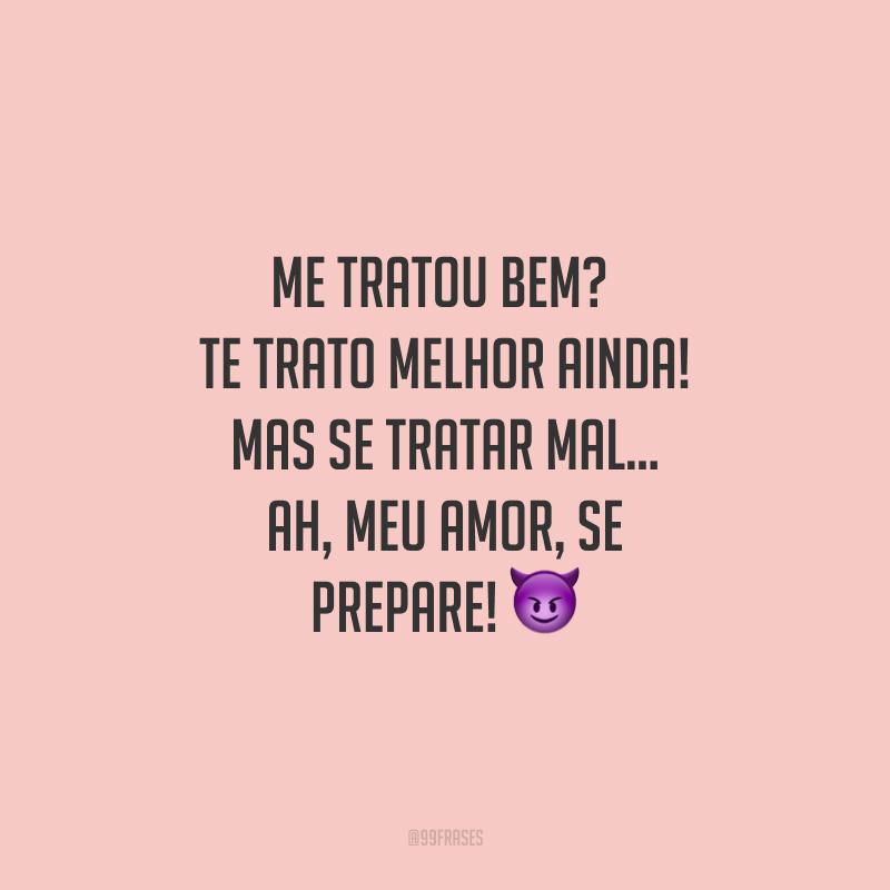 Me tratou bem? Te trato melhor ainda! Mas se tratar mal... Ah, meu amor, se prepare! 