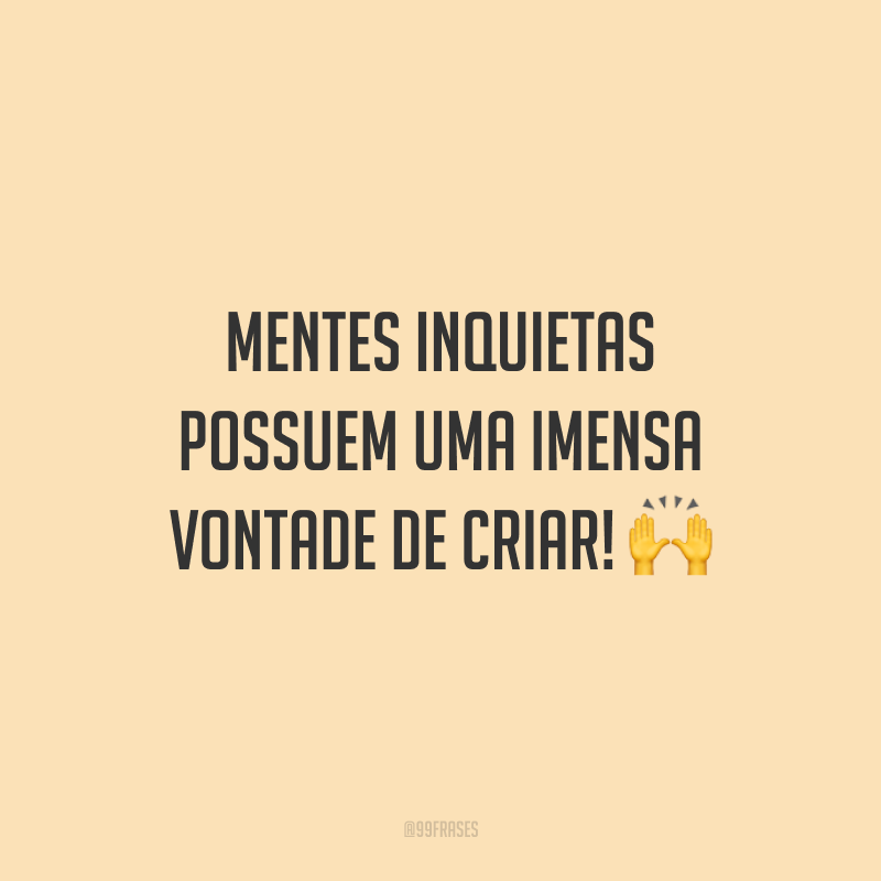 Mentes inquietas possuem uma imensa vontade de criar!