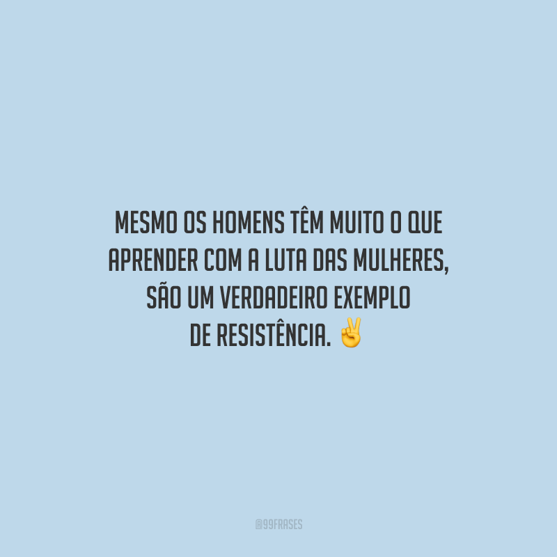 Mesmo os homens têm muito o que aprender com a luta das mulheres, são um verdadeiro exemplo de resistência.