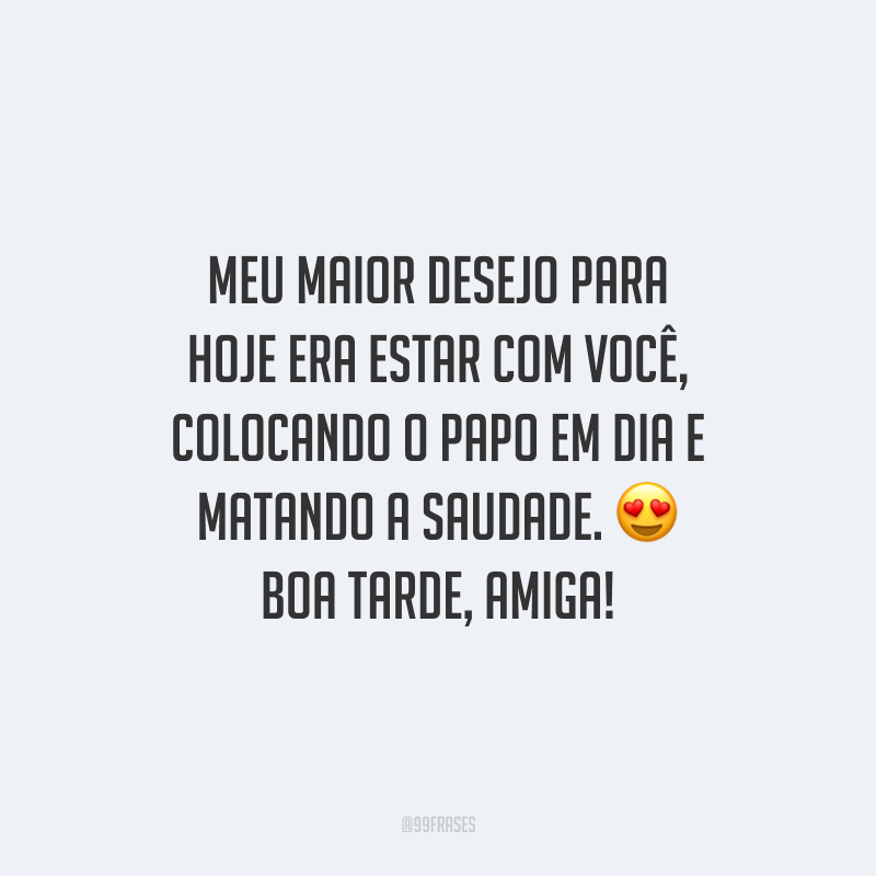 Meu maior desejo para hoje era estar com você, colocando o papo em dia e matando a saudade. Boa tarde, amiga!