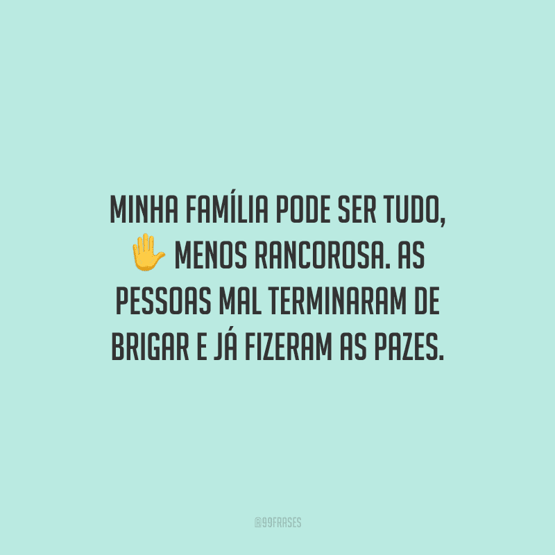 Minha família pode ser tudo, menos rancorosa. As pessoas mal terminaram de brigar e já fizeram as pazes.