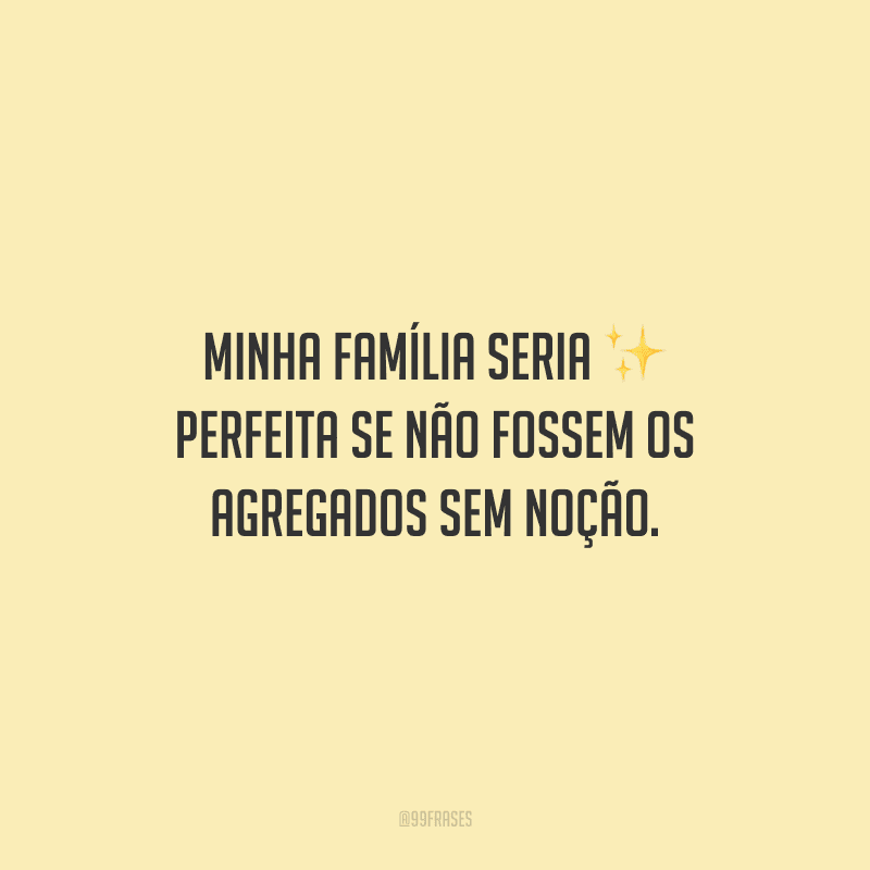 Minha família seria perfeita se não fossem os agregados sem noção.